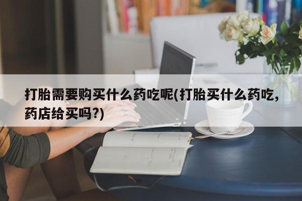 私人医院可以买打胎药嘛打胎需要购买什么药吃呢(打胎买什么药吃,药店给买吗?)